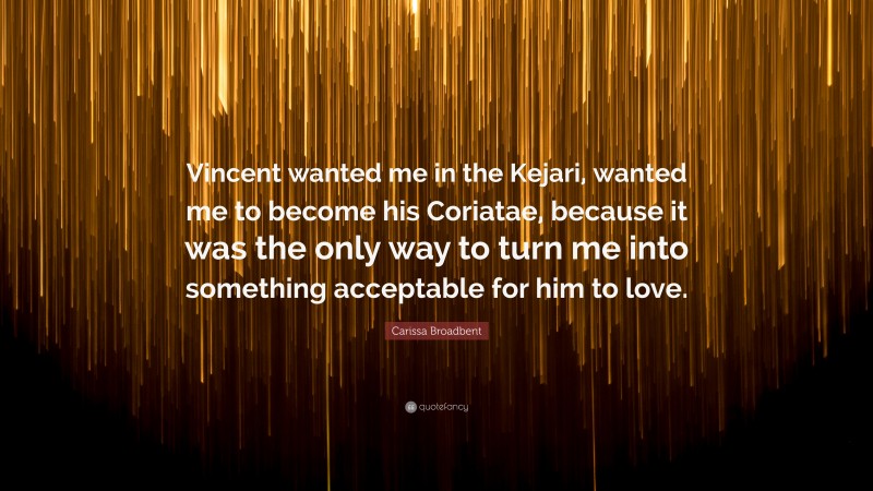 Carissa Broadbent Quote: “Vincent wanted me in the Kejari, wanted me to become his Coriatae, because it was the only way to turn me into something acceptable for him to love.”