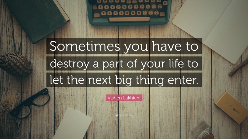 Vishen Lakhiani Quote: “Sometimes you have to destroy a part of your life to let the next big thing enter.”