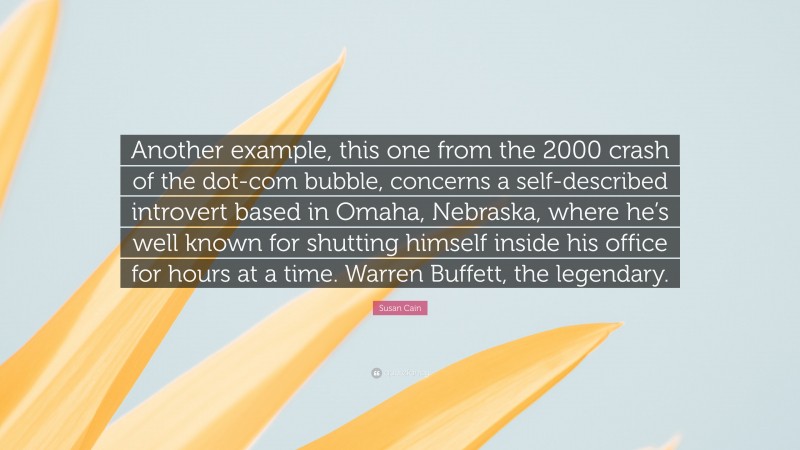 Susan Cain Quote: “Another example, this one from the 2000 crash of the dot-com bubble, concerns a self-described introvert based in Omaha, Nebraska, where he’s well known for shutting himself inside his office for hours at a time. Warren Buffett, the legendary.”