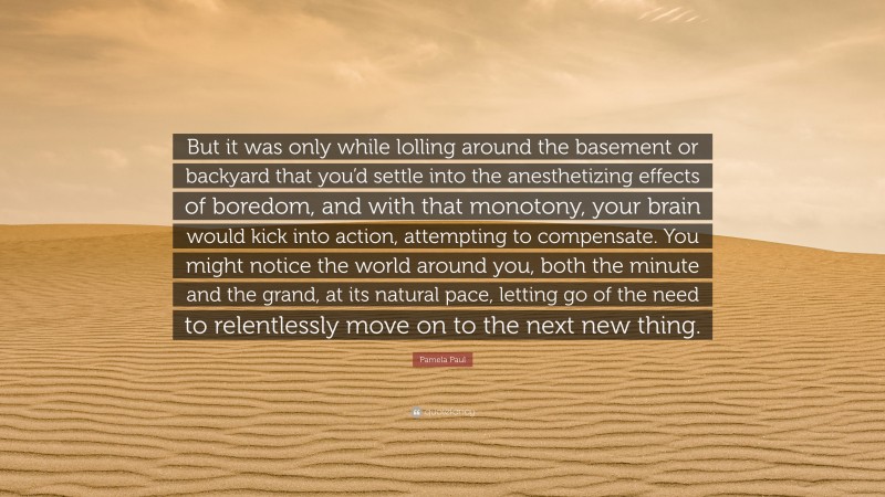 Pamela Paul Quote: “But it was only while lolling around the basement or backyard that you’d settle into the anesthetizing effects of boredom, and with that monotony, your brain would kick into action, attempting to compensate. You might notice the world around you, both the minute and the grand, at its natural pace, letting go of the need to relentlessly move on to the next new thing.”