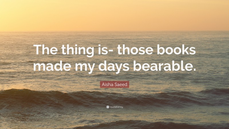 Aisha Saeed Quote: “The thing is- those books made my days bearable.”