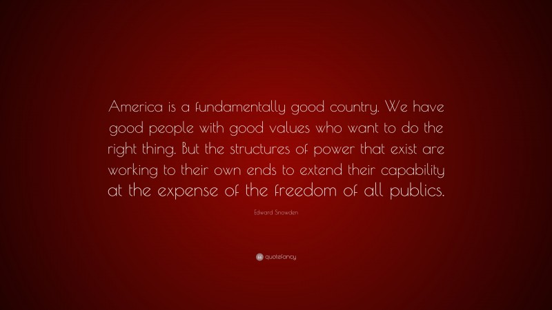 Edward Snowden Quote: “America is a fundamentally good country. We have good people with good values who want to do the right thing. But the structures of power that exist are working to their own ends to extend their capability at the expense of the freedom of all publics.”