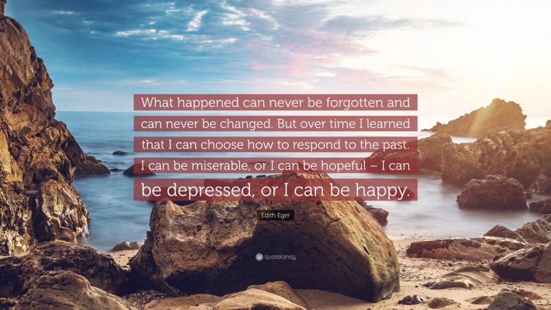 Edith Eger Quote: “What happened can never be forgotten and can never be changed. But over time I learned that I can choose how to respond to the past. I can be miserable, or I can be hopeful – I can be depressed, or I can be happy.”