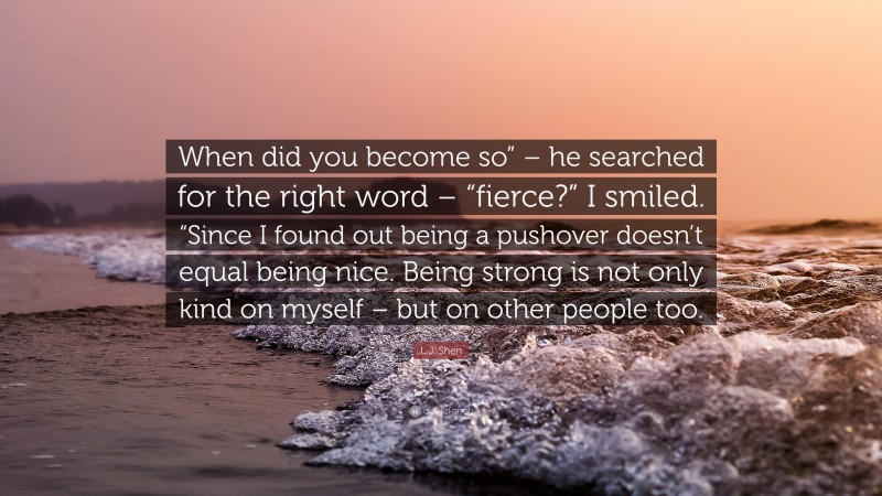 L.J. Shen Quote: “When did you become so” – he searched for the right word – “fierce?” I smiled. “Since I found out being a pushover doesn’t equal being nice. Being strong is not only kind on myself – but on other people too.”