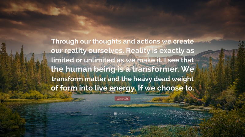 Lars Muhl Quote: “Through our thoughts and actions we create our reality ourselves. Reality is exactly as limited or unlimited as we make it. I see that the human being is a transformer. We transform matter and the heavy dead weight of form into live energy. If we choose to.”