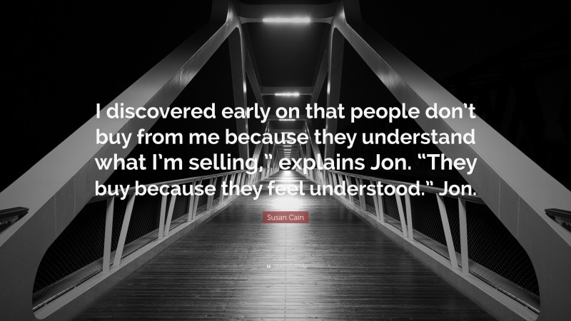 Susan Cain Quote: “I discovered early on that people don’t buy from me because they understand what I’m selling,” explains Jon. “They buy because they feel understood.” Jon.”