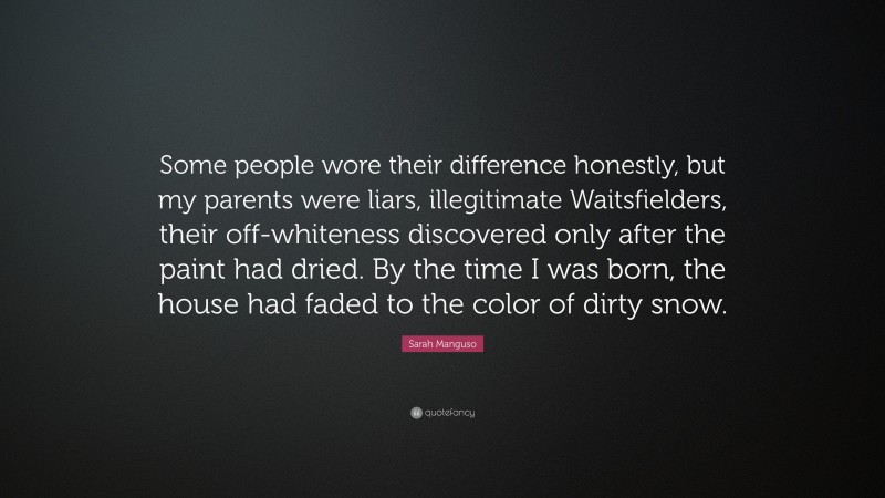 Sarah Manguso Quote: “Some people wore their difference honestly, but my parents were liars, illegitimate Waitsfielders, their off-whiteness discovered only after the paint had dried. By the time I was born, the house had faded to the color of dirty snow.”