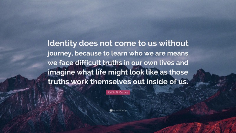 Kaitlin B. Curtice Quote: “Identity does not come to us without journey, because to learn who we are means we face difficult truths in our own lives and imagine what life might look like as those truths work themselves out inside of us.”