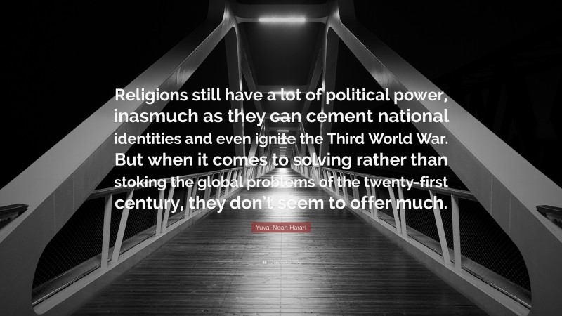 Yuval Noah Harari Quote: “Religions still have a lot of political power, inasmuch as they can cement national identities and even ignite the Third World War. But when it comes to solving rather than stoking the global problems of the twenty-first century, they don’t seem to offer much.”