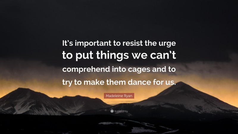 Madeleine Ryan Quote: “It’s important to resist the urge to put things we can’t comprehend into cages and to try to make them dance for us.”