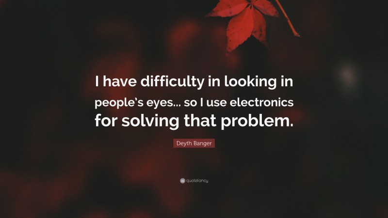 Deyth Banger Quote: “I have difficulty in looking in people’s eyes... so I use electronics for solving that problem.”