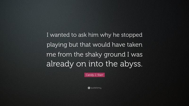 Candy J. Starr Quote: “I wanted to ask him why he stopped playing but that would have taken me from the shaky ground I was already on into the abyss.”