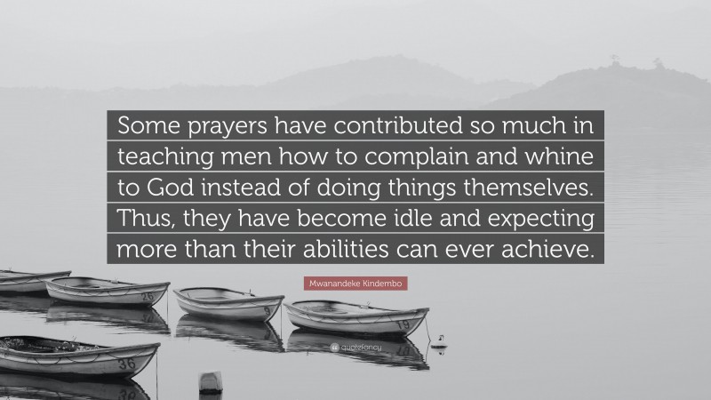 Mwanandeke Kindembo Quote: “Some prayers have contributed so much in teaching men how to complain and whine to God instead of doing things themselves. Thus, they have become idle and expecting more than their abilities can ever achieve.”