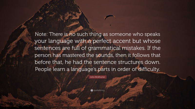 John McWhorter Quote: “Note: There is no such thing as someone who speaks your language with a perfect accent but whose sentences are full of grammatical mistakes. If the person has mastered the sounds, then it follows that before that, he had the sentence structures down. People learn a language’s parts in order of difficulty.”