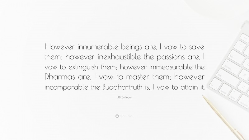 J.D. Salinger Quote: “However innumerable beings are, I vow to save them; however inexhaustible the passions are, I vow to extinguish them; however immeasurable the Dharmas are, I vow to master them; however incomparable the Buddha-truth is, I vow to attain it.”