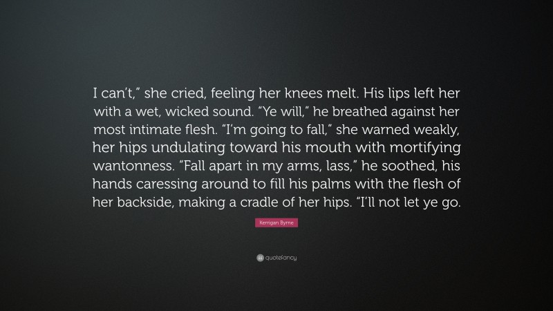 Kerrigan Byrne Quote: “I can’t,” she cried, feeling her knees melt. His lips left her with a wet, wicked sound. “Ye will,” he breathed against her most intimate flesh. “I’m going to fall,” she warned weakly, her hips undulating toward his mouth with mortifying wantonness. “Fall apart in my arms, lass,” he soothed, his hands caressing around to fill his palms with the flesh of her backside, making a cradle of her hips. “I’ll not let ye go.”