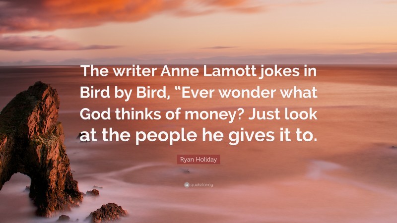 Ryan Holiday Quote: “The writer Anne Lamott jokes in Bird by Bird, “Ever wonder what God thinks of money? Just look at the people he gives it to.”