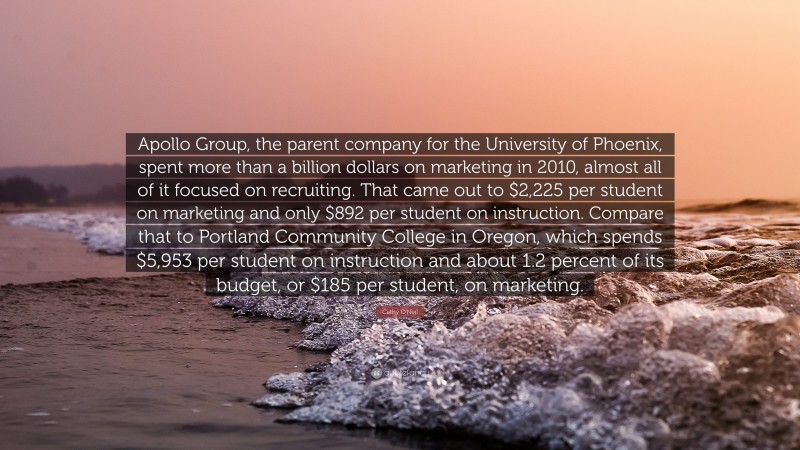 Cathy O'Neil Quote: “Apollo Group, the parent company for the University of Phoenix, spent more than a billion dollars on marketing in 2010, almost all of it focused on recruiting. That came out to $2,225 per student on marketing and only $892 per student on instruction. Compare that to Portland Community College in Oregon, which spends $5,953 per student on instruction and about 1.2 percent of its budget, or $185 per student, on marketing.”