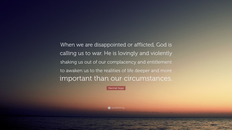 Marshall Segal Quote: “When we are disappointed or afflicted, God is calling us to war. He is lovingly and violently shaking us out of our complacency and entitlement to awaken us to the realities of life deeper and more important than our circumstances.”