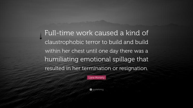 Liane Moriarty Quote: “Full-time work caused a kind of claustrophobic terror to build and build within her chest until one day there was a humiliating emotional spillage that resulted in her termination or resignation.”