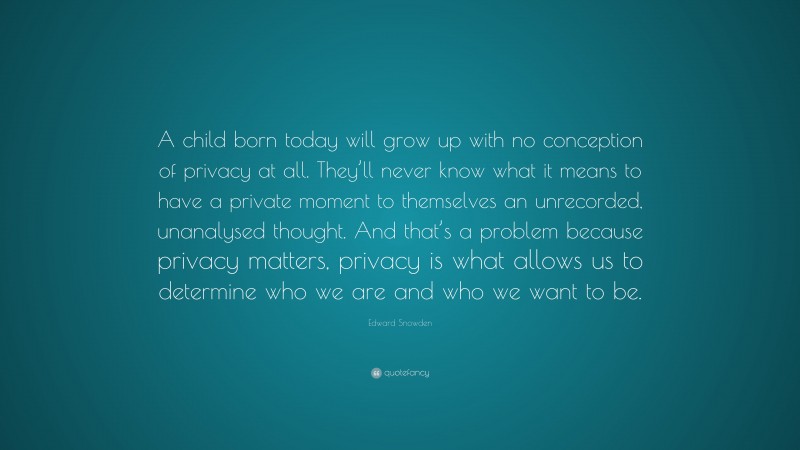 Edward Snowden Quote: “A child born today will grow up with no conception of privacy at all. They’ll never know what it means to have a private moment to themselves an unrecorded, unanalysed thought. And that’s a problem because privacy matters, privacy is what allows us to determine who we are and who we want to be.”