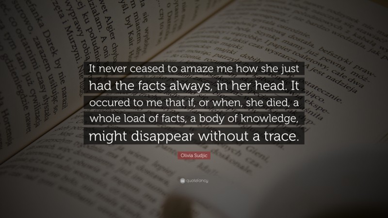 Olivia Sudjic Quote: “It never ceased to amaze me how she just had the facts always, in her head. It occured to me that if, or when, she died, a whole load of facts, a body of knowledge, might disappear without a trace.”