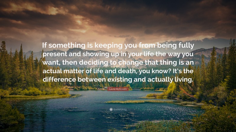 Laura McKowen Quote: “If something is keeping you from being fully present and showing up in your life the way you want, then deciding to change that thing is an actual matter of life and death, you know? It’s the difference between existing and actually living.”