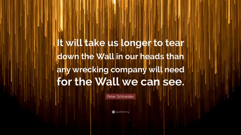Peter Schneider Quote: “It will take us longer to tear down the Wall in our heads than any wrecking company will need for the Wall we can see.”