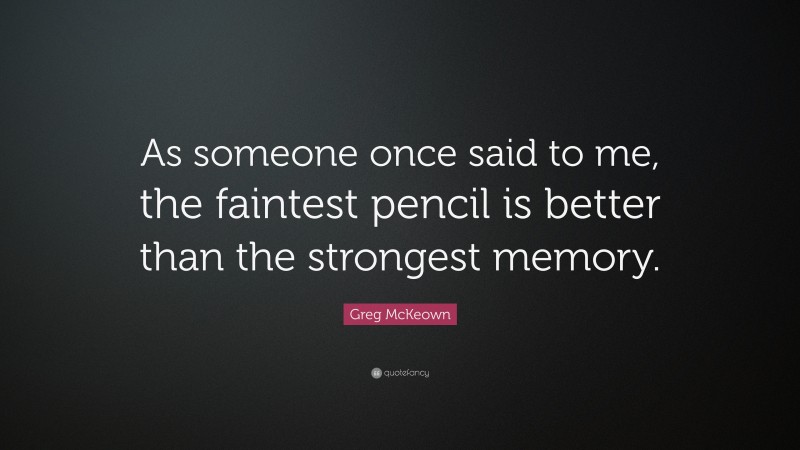 Greg McKeown Quote: “As someone once said to me, the faintest pencil is better than the strongest memory.”