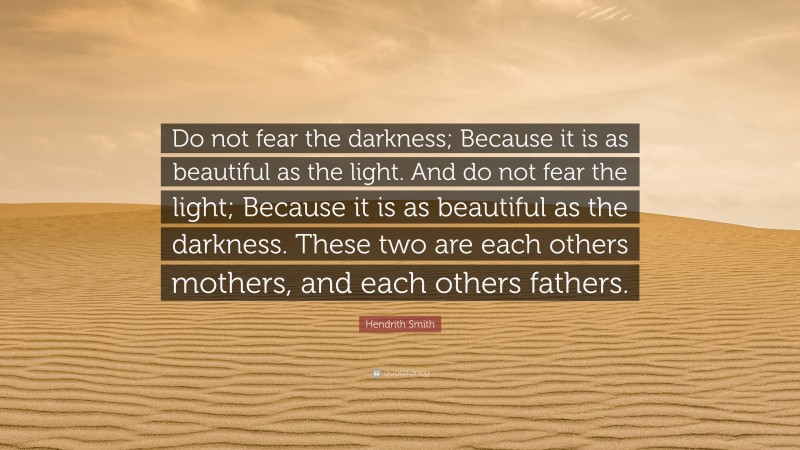 Hendrith Smith Quote: “Do not fear the darkness; Because it is as beautiful as the light. And do not fear the light; Because it is as beautiful as the darkness. These two are each others mothers, and each others fathers.”