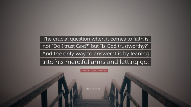 Colleen Carroll Campbell Quote: “The crucial question when it comes to faith is not “Do I trust God?” but “Is God trustworthy?” And the only way to answer it is by leaning into his merciful arms and letting go.”