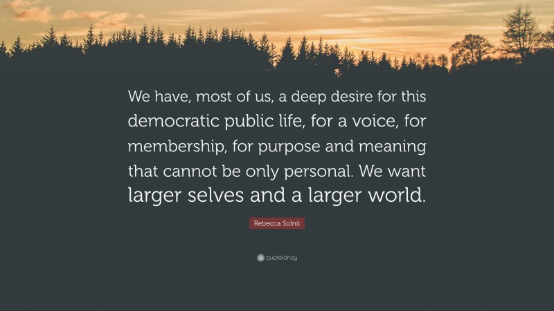 Rebecca Solnit Quote: “We have, most of us, a deep desire for this democratic public life, for a voice, for membership, for purpose and meaning that cannot be only personal. We want larger selves and a larger world.”