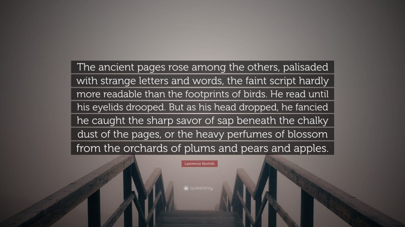 Lawrence Norfolk Quote: “The ancient pages rose among the others, palisaded with strange letters and words, the faint script hardly more readable than the footprints of birds. He read until his eyelids drooped. But as his head dropped, he fancied he caught the sharp savor of sap beneath the chalky dust of the pages, or the heavy perfumes of blossom from the orchards of plums and pears and apples.”