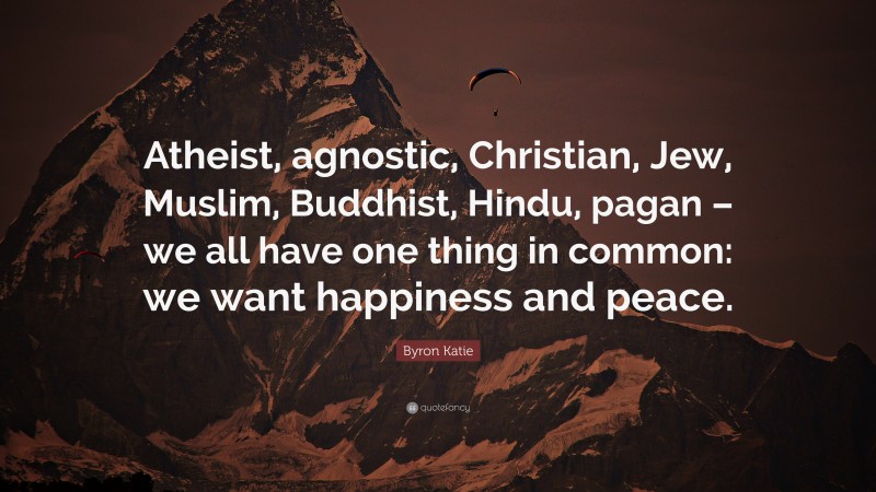 Byron Katie Quote: “Atheist, agnostic, Christian, Jew, Muslim, Buddhist, Hindu, pagan – we all have one thing in common: we want happiness and peace.”
