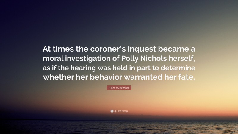 Hallie Rubenhold Quote: “At times the coroner’s inquest became a moral investigation of Polly Nichols herself, as if the hearing was held in part to determine whether her behavior warranted her fate.”