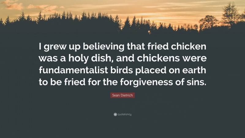 Sean Dietrich Quote: “I grew up believing that fried chicken was a holy dish, and chickens were fundamentalist birds placed on earth to be fried for the forgiveness of sins.”
