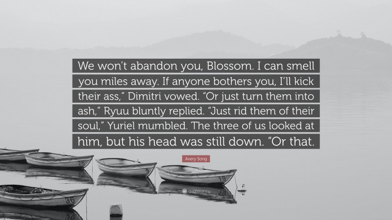 Avery Song Quote: “We won’t abandon you, Blossom. I can smell you miles away. If anyone bothers you, I’ll kick their ass,” Dimitri vowed. “Or just turn them into ash,” Ryuu bluntly replied. “Just rid them of their soul,” Yuriel mumbled. The three of us looked at him, but his head was still down. “Or that.”