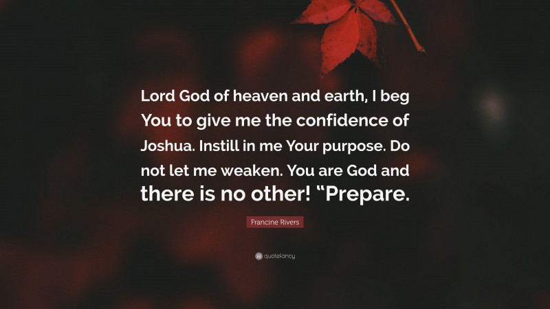 Francine Rivers Quote: “Lord God of heaven and earth, I beg You to give me the confidence of Joshua. Instill in me Your purpose. Do not let me weaken. You are God and there is no other! “Prepare.”