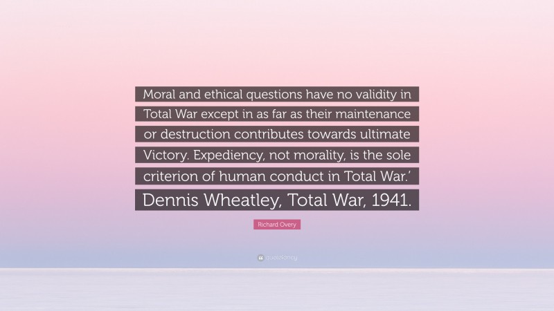 Richard Overy Quote: “Moral and ethical questions have no validity in Total War except in as far as their maintenance or destruction contributes towards ultimate Victory. Expediency, not morality, is the sole criterion of human conduct in Total War.’ Dennis Wheatley, Total War, 1941.”