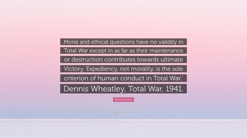 Richard Overy Quote: “Moral and ethical questions have no validity in Total War except in as far as their maintenance or destruction contributes towards ultimate Victory. Expediency, not morality, is the sole criterion of human conduct in Total War.’ Dennis Wheatley, Total War, 1941.”