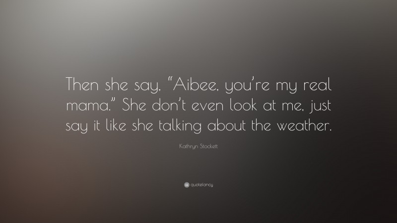 Kathryn Stockett Quote: “Then she say, “Aibee, you’re my real mama.” She don’t even look at me, just say it like she talking about the weather.”