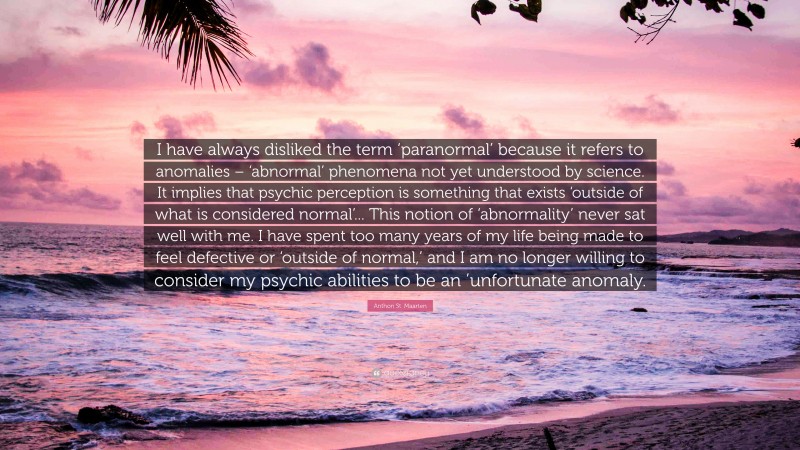Anthon St. Maarten Quote: “I have always disliked the term ‘paranormal’ because it refers to anomalies – ‘abnormal’ phenomena not yet understood by science. It implies that psychic perception is something that exists ‘outside of what is considered normal’... This notion of ‘abnormality’ never sat well with me. I have spent too many years of my life being made to feel defective or ‘outside of normal,’ and I am no longer willing to consider my psychic abilities to be an ’unfortunate anomaly.”