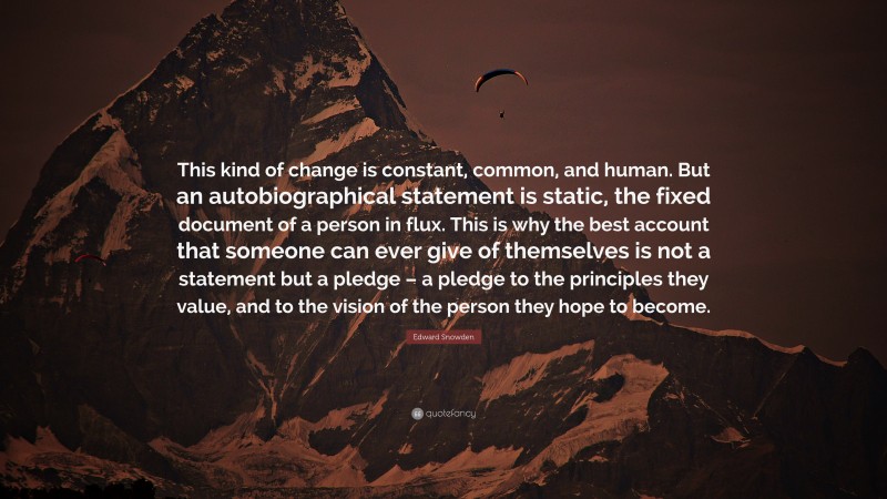 Edward Snowden Quote: “This kind of change is constant, common, and human. But an autobiographical statement is static, the fixed document of a person in flux. This is why the best account that someone can ever give of themselves is not a statement but a pledge – a pledge to the principles they value, and to the vision of the person they hope to become.”