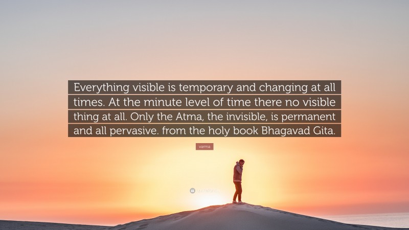 varma Quote: “Everything visible is temporary and changing at all times. At the minute level of time there no visible thing at all. Only the Atma, the invisible, is permanent and all pervasive. from the holy book Bhagavad Gita.”