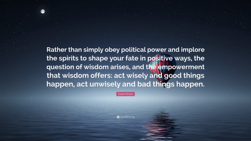 David Hinton Quote: “Rather than simply obey political power and implore the spirits to shape your fate in positive ways, the question of wisdom arises, and the empowerment that wisdom offers: act wisely and good things happen, act unwisely and bad things happen.”