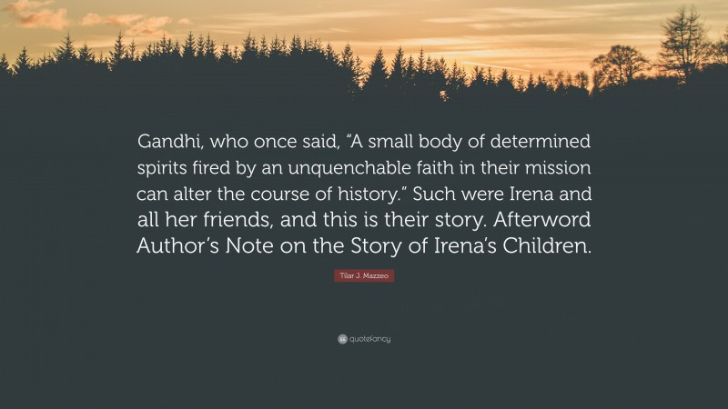 Tilar J. Mazzeo Quote: “Gandhi, who once said, “A small body of determined spirits fired by an unquenchable faith in their mission can alter the course of history.” Such were Irena and all her friends, and this is their story. Afterword Author’s Note on the Story of Irena’s Children.”