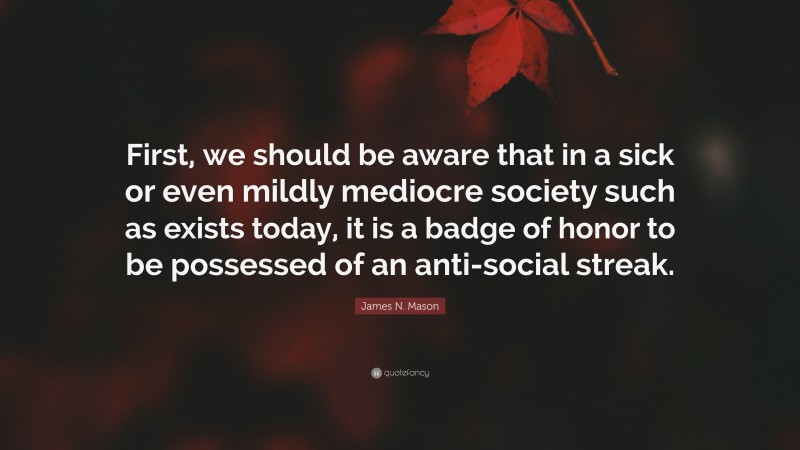 James N. Mason Quote: “First, we should be aware that in a sick or even mildly mediocre society such as exists today, it is a badge of honor to be possessed of an anti-social streak.”