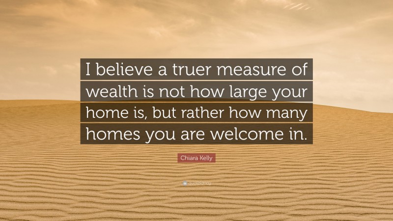 Chiara Kelly Quote: “I believe a truer measure of wealth is not how large your home is, but rather how many homes you are welcome in.”