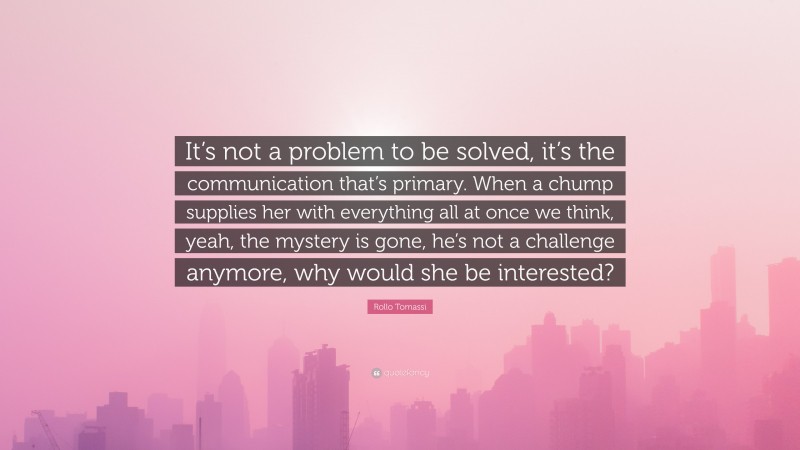 Rollo Tomassi Quote: “It’s not a problem to be solved, it’s the communication that’s primary. When a chump supplies her with everything all at once we think, yeah, the mystery is gone, he’s not a challenge anymore, why would she be interested?”