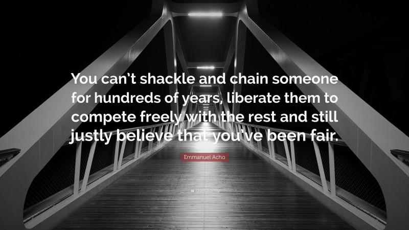Emmanuel Acho Quote: “You can’t shackle and chain someone for hundreds of years, liberate them to compete freely with the rest and still justly believe that you’ve been fair.”